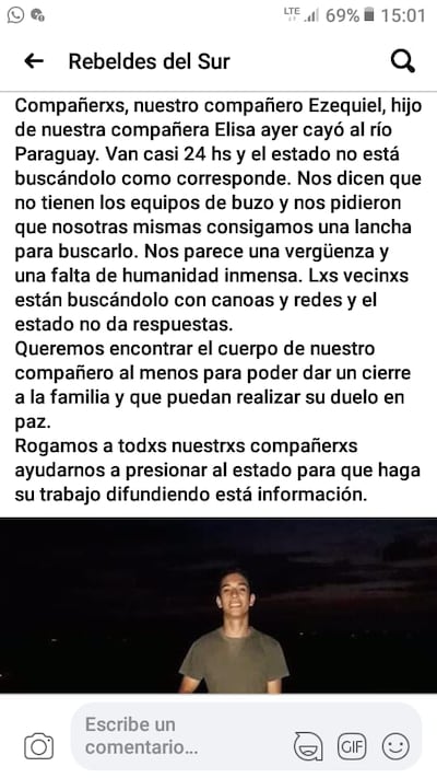 Se trata del joven Ezequiel Barrios, de 18 años, quien ayer desapareció en aguas del río Paraguay tras caer de forma accidental de una barcaza, según el retalto de testigos. “El se fue con unos amigos hasta el río, en la zona conocida como Zanja Hu, y ahí estaban jugando cuando cayó al agua pero no se encuentra su cuerpo”, relató Mariza Román, amiga de la madre del joven.
Según comentó, el joven Ezequiel es voluntario del grupo “Mil Solidarios” del Centro de Atención a la Familia y Adolescencia. “El es un joven solidario, estudia en la universidad. Todos sus amigos le están buscando ahora con ayuda de bomberos, pero necesitamos que las autoridades autoricen la utilización de embarcaciones y buzos. Sus amigos ahora buscan con redes de pesca y una lancha que se consiguió”, manifestó Román.
“Pedimos ayuda a la Marina y primero dijeron que necesitan denuncia de la Comisaría. Les llevamos la denuncia que se hizo en la Comisaría 2ª pero nos respondieron que recién mañana lunes van a enviar a sus buzos. Eso no puede ser. El accidente ya fue ayer”, añadió.
Familiares y vecinos indicaron que se manifestarán esta tarde frente a la Comisaría 24ª para exigir ayuda de las autoridades. “Estamos ayudando miembros del grupo que organiza ollas populares del cual su mamá Elisa Barrios es miembro. Necesitamos el apoyo del Estado en este momento”, afirmó.